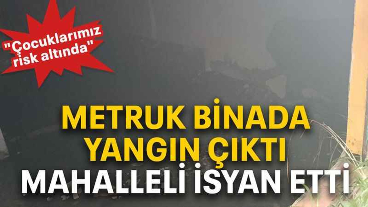 Metruk binada yangın çıktı, mahalleli isyan etti